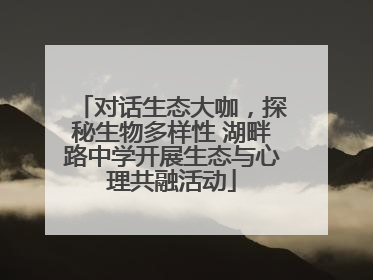 对话生态大咖，探秘生物多样性 湖畔路中学开展生态与心理共融活动