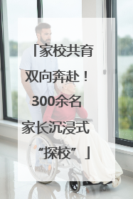 家校共育双向奔赴！300余名家长沉浸式“探校”