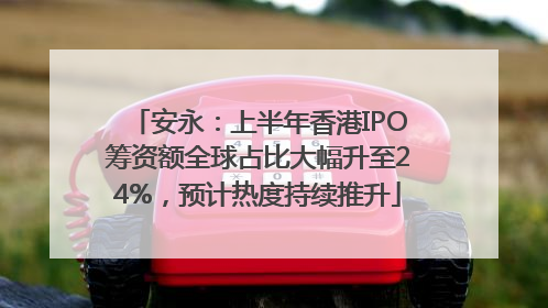安永：上半年香港IPO筹资额全球占比大幅升至24%，预计热度持续推升