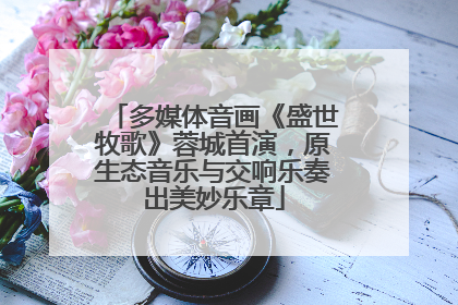 多媒体音画《盛世牧歌》蓉城首演，原生态音乐与交响乐奏出美妙乐章