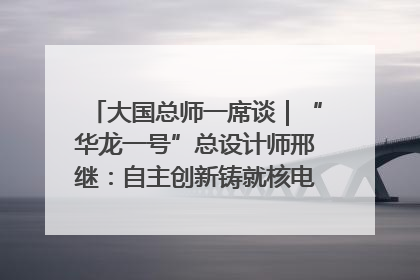 大国总师一席谈｜“华龙一号”总设计师邢继：自主创新铸就核电“国家名片”