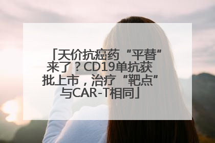 天价抗癌药“平替”来了？CD19单抗获批上市，治疗“靶点”与CAR-T相同