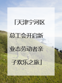 天津宁河区总工会开启新业态劳动者亲子欢乐之旅