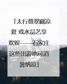 太行叠翠藏凉夏 戏水品艺享欢娱——石家庄这些出游地可消暑纳凉
