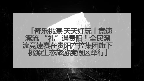 奇乐桃源·天天好玩丨竞速漂流 “礼”遇贵阳！全民漂流竞速赛在贵阳产控集团旗下桃源生态旅游度假区举行