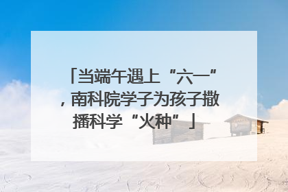 当端午遇上“六一”，南科院学子为孩子撒播科学“火种”