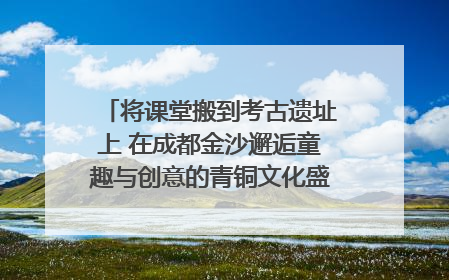 将课堂搬到考古遗址上 在成都金沙邂逅童趣与创意的青铜文化盛宴｜文化中国行