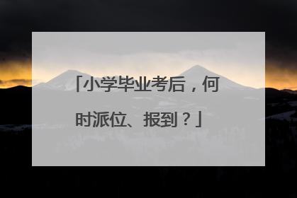小学毕业考后，何时派位、报到？