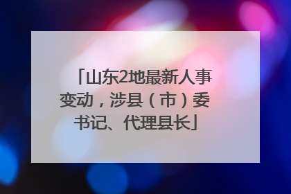 山东2地最新人事变动，涉县（市）委书记、代理县长