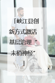 峡江县创新方式激活基层治理“末梢神经”