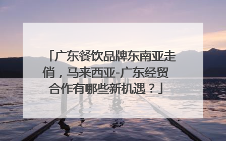 广东餐饮品牌东南亚走俏，马来西亚-广东经贸合作有哪些新机遇？