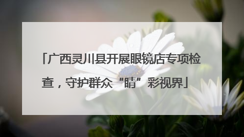 广西灵川县开展眼镜店专项检查，守护群众“睛”彩视界