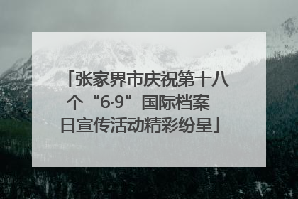 张家界市庆祝第十八个“6·9”国际档案日宣传活动精彩纷呈