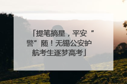 提笔摘星，平安“警”随！无锡公安护航考生逐梦高考