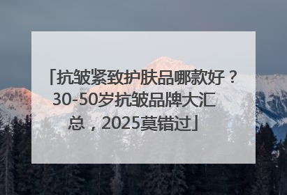 抗皱紧致护肤品哪款好？30-50岁抗皱品牌大汇总，2025莫错过