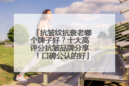 抗皱纹抗衰老哪个牌子好？十大高评分抗皱品牌分享！口碑公认的好