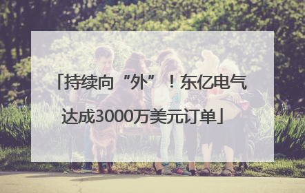 持续向“外”！东亿电气达成3000万美元订单