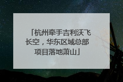 杭州牵手吉利沃飞长空，华东区域总部项目落地萧山