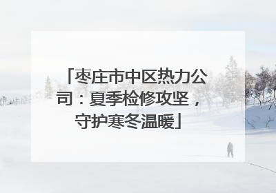 枣庄市中区热力公司：夏季检修攻坚，守护寒冬温暖