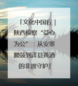文化中国行｜陕西检察“益心为公”：从安塞腰鼓到洋县黄酒的非遗守护