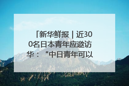 新华鲜报｜近300名日本青年应邀访华：“中日青年可以创造更好的未来”
