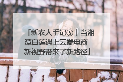 新农人手记⑤丨当湘潭白莲遇上云端电商 新视野带来了新路径