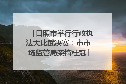 日照市举行行政执法大比武决赛：市市场监管局荣摘桂冠