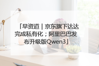 早资道｜京东旗下达达完成私有化；阿里巴巴发布升级版Qwen3