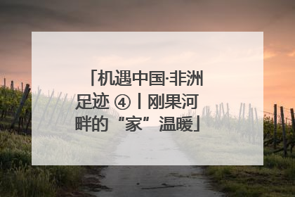 机遇中国·非洲足迹 ④丨刚果河畔的“家”温暖