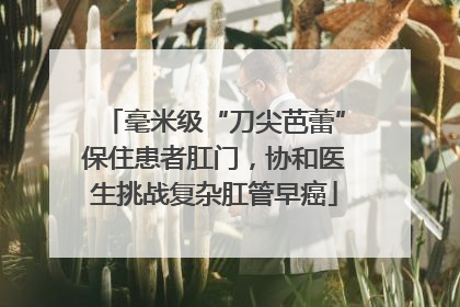 毫米级“刀尖芭蕾”保住患者肛门，协和医生挑战复杂肛管早癌