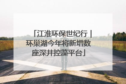江淮环保世纪行｜环巢湖今年将新增数座深井控藻平台