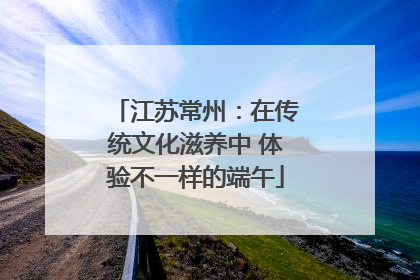江苏常州：在传统文化滋养中 体验不一样的端午