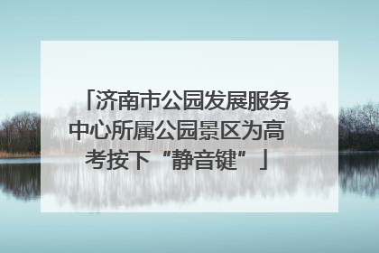 济南市公园发展服务中心所属公园景区为高考按下“静音键”