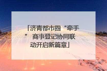 济青都市圈“牵手” 商事登记协同联动开启新篇章