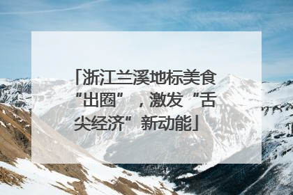 浙江兰溪地标美食“出圈”，激发“舌尖经济”新动能