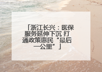 浙江长兴：医保服务延伸下沉 打通政策惠民“最后一公里”