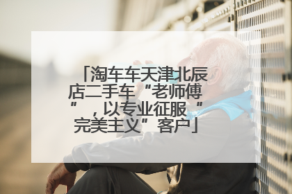 淘车车天津北辰店二手车“老师傅”，以专业征服“完美主义”客户