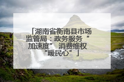 湖南省衡南县市场监管局：政务服务“加速度” 消费维权“暖民心”