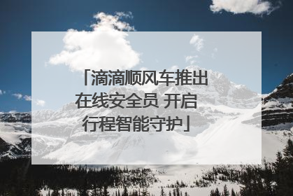 滴滴顺风车推出在线安全员 开启行程智能守护