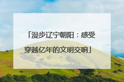 漫步辽宁朝阳：感受穿越亿年的文明交响