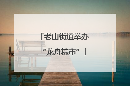 老山街道举办“龙舟粽市”