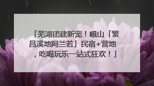 芜湖团建新宠！峨山「繁昌溪地阿兰若」民宿+营地，吃喝玩乐一站式狂欢！
