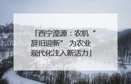 西宁湟源：农机“辞旧迎新” 为农业现代化注入新活力