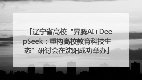 辽宁省高校“昇腾AI+DeepSeek：重构高校教育科技生态”研讨会在沈阳成功举办