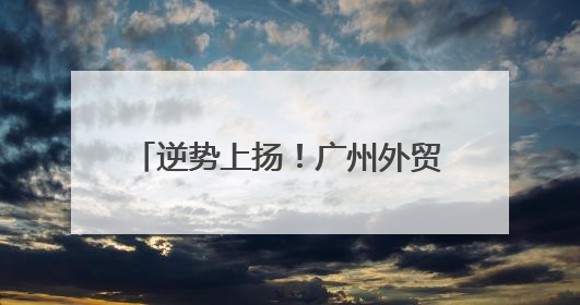 逆势上扬！广州外贸凭什么越战越猛？