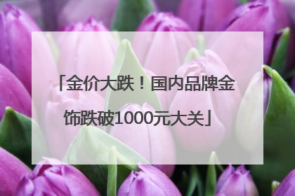金价大跌！国内品牌金饰跌破1000元大关