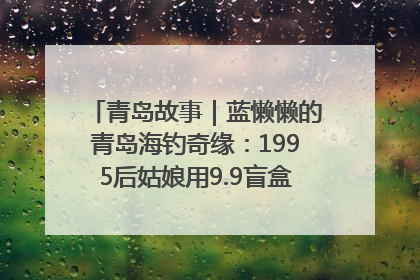 青岛故事｜蓝懒懒的青岛海钓奇缘：1995后姑娘用9.9盲盒鱼货书写青春