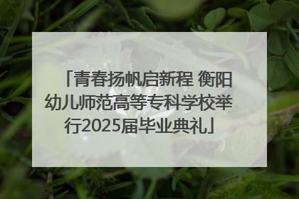 青春扬帆启新程 衡阳幼儿师范高等专科学校举行2025届毕业典礼