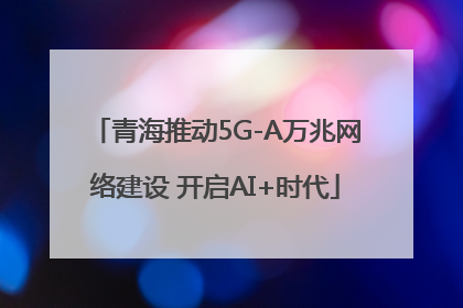 青海推动5G-A万兆网络建设 开启AI+时代