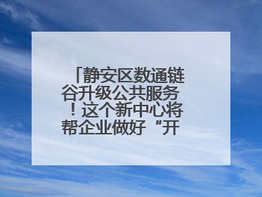 静安区数通链谷升级公共服务！这个新中心将帮企业做好“开门四件事”
